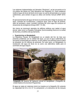 77
Los sistemas implementados son llamados “Ronjinson”, se les encuentra en la
vía pública del distrito de Tokio Mukojima (Ver fotografía 31). Está instalación
recibe el agua de lluvia del techo de la casa, la cual es almacenada en un pozo
subterráneo, para extraer el agua se utiliza una bomba manual (UNEP 2010:
1).
El aprovechamiento del agua de lluvia es promovido para mitigar la escasez del
agua, controlar las inundaciones y asegurar agua, para el riego de jardines,
aseo de fachadas y pisos, combatir incendios así como agua de consumo en
situaciones de emergencia (Anaya 2007: 14 -29).
Así mismo se reconocen ejemplos de edificios públicos que captan el agua
pluvial, tales como La Ryogoku Kokugikan Sumo-wrestling Arena en la ciudad
de Sumida y el edificio del ayuntamiento.
• Experiencias en Bangladesh.
La República Popular de Bangladesh es un estado del Sur de Asia que
presenta problemas con la calidad del agua, ya que el agua subterránea se
encuentra contaminada por arsénico, lo que implica una amenaza para la salud
de alrededor de 30 millones de personas. Por esta razón, en Bangladesh, la
recolección del agua de lluvia se ve como una alternativa viable para el
suministro de agua segura.
Fotografía 32 Sistema de captación pluvial en Bangladesh. (Fotografía de
United Nations Environment Programme).
El agua se capta en cisternas (como se muestra en la fotografía 32) variando
su capacidad de 0.5 a 3.2 m3
, la composición y la estructura de los tanques
 