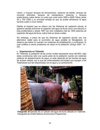 78
varían, e incluyen tanques de ferrocemento, cisternas de ladrillo, tanques de
concreto reforzado, tanques de mampostería, cisternas y tanques
subterráneos, estos tienen un costo que varía entre 3000 a 8000 Takas (entre
50 y 150 USD) y su principal ventaja es que se puede almacenar el agua
durante cuatro o cinco meses.
Debido al impacto que se obtuvo con los Sistemas de captación pluvial, el
gobierno decidió promover la captación del agua de lluvia como una solución a
esta problemática y desde 1997 han sido instalados más de 1000 sistemas de
captación del agua de lluvia, sobre todo en áreas rurales.
Sin embargo, a pesar de que los Sistemas de captación pluvial, son una
alternativa viable para el suministro de agua potable en Bangladesh, se
observa que éstos no cuentan con sistemas de potabilización y purificación, lo
cual conlleva a serios problemas de salud en la población (Anaya 2007: 14 -
29).
• Experiencias en Tailandia.
En Tailandia, la población de las zonas rurales representa cerca del 80%, bajo
estas condiciones sólo una cuarta parte de la población cuenta con sistemas
públicos de abastecimiento de agua, el resto depende de las fuentes de agua
de dudosa calidad, por lo que las enfermedades principales que aquejan a los
Tailandeses son las relacionadas con el agua y su saneamiento
Fotografía 33 Ejemplo de un colector del agua de lluvia utilizado en Tailandia.
(Fotografía de United Nations Environment Programme).
 