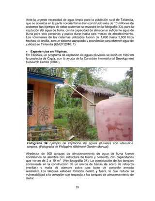 79
Ante la urgente necesidad de agua limpia para la población rural de Tailandia,
que se acentúa en la parte nororiental se han construido más de 10 millones de
cisternas (un ejemplo de estas cisternas se muestra en la fotografía 33), para la
captación del agua de lluvia, con la capacidad de almacenar suficiente agua de
lluvia para seis personas y puede durar hasta seis meses de abastecimiento.
Los volúmenes de las cisternas utilizados fueron de 1,000 hasta 3,000 litros
hechas de arcilla, son un sistema apropiado y económico para obtener agua de
calidad en Tailandia (UNEP 2010: 1).
• Experiencias en Filipinas.
En Filipinas, un programa de captacion de aguas pluviales se inició en 1989 en
la provincia de Capiz, con la ayuda de la Canadian International Development
Research Centre (IDRC).
Fotografía 34 Ejemplo de captación de aguas pluviales con utensilios
simples. (Fotografía de Philippine Allotment Garden Manual).
Alrededor de 500 tanques de almacenamiento de agua de lluvia fueron
construidos de alambre con estructura de hierro y cemento, con capacidades
que varían de 2 a 10 m3
(Ver fotografía 34). La construcción de los tanques
consistente en la construcción de un marco de barras de acero de refuerzo
(varillas) y malla de alambre sobre una base de concreto armado
resistente. Los tanques estaban forrados dentro y fuera, lo que reduce su
vulnerabilidad a la corrosión con respecto a los tanques de almacenamiento de
metal.
 
