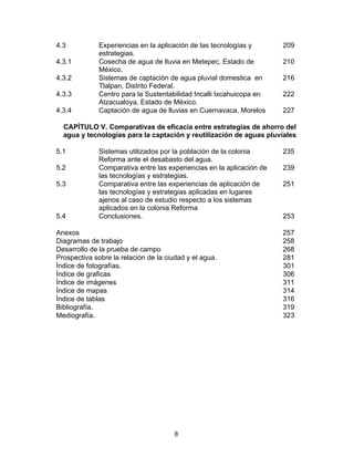 8
4.3 Experiencias en la aplicación de las tecnologías y
estrategias.
209
4.3.1 Cosecha de agua de lluvia en Metepec, Estado de
México.
210
4.3.2 Sistemas de captación de agua pluvial domestica en
Tlalpan, Distrito Federal.
216
4.3.3 Centro para la Sustentabilidad Incalli Ixcahuicopa en
Atzacualoya, Estado de México.
222
4.3.4 Captación de agua de lluvias en Cuernavaca, Morelos 227
CAPÍTULO V. Comparativas de eficacia entre estrategias de ahorro del
agua y tecnologías para la captación y reutilización de aguas pluviales
5.1 Sistemas utilizados por la población de la colonia
Reforma ante el desabasto del agua.
235
5.2 Comparativa entre las experiencias en la aplicación de
las tecnologías y estrategias.
239
5.3 Comparativa entre las experiencias de aplicación de
las tecnologías y estrategias aplicadas en lugares
ajenos al caso de estudio respecto a los sistemas
aplicados en la colonia Reforma
251
5.4 Conclusiones. 253
Anexos 257
Diagramas de trabajo 258
Desarrollo de la prueba de campo 268
Prospectiva sobre la relación de la ciudad y el agua. 281
Índice de fotografías. 301
Índice de graficas 306
Índice de imágenes 311
Índice de mapas 314
Índice de tablas 316
Bibliografía. 319
Mediografía. 323
 