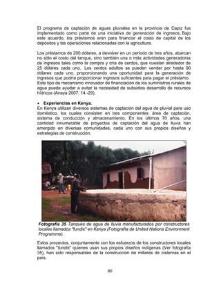 80
El programa de captación de aguas pluviales en la provincia de Capiz fue
implementado como parte de una iniciativa de generación de ingresos. Bajo
este acuerdo, los préstamos eran para financiar el costo de capital de los
depósitos y las operaciones relacionadas con la agricultura.
Los préstamos de 200 dólares, a devolver en un período de tres años, abarcan
no sólo el costo del tanque, sino también una o más actividades generadoras
de ingresos tales como la compra y cría de cerdos, que cuestan alrededor de
25 dólares cada uno. Los cerdos adultos se pueden vender por hasta 90
dólares cada uno, proporcionando una oportunidad para la generación de
ingresos que podría proporcionar ingresos suficientes para pagar el préstamo.
Este tipo de mecanismo innovador de financiación de los suministros rurales de
agua puede ayudar a evitar la necesidad de subsidios desarrollo de recursos
hídricos (Anaya 2007: 14 -29).
• Experiencias en Kenya.
En Kenya utilizan diversos sistemas de captación del agua de pluvial para uso
doméstico, los cuales consisten en tres componentes: área de captación,
sistema de conducción y almacenamiento. En los últimos 70 años, una
cantidad innumerable de proyectos de captación del agua de lluvia han
emergido en diversas comunidades, cada uno con sus propios diseños y
estrategias de construcción.
Fotografía 35 Tanques de agua de lluvia manufacturados por constructores
locales llamados "fundis" en Kenya (Fotografía de United Nations Environment
Programme).
Estos proyectos, conjuntamente con los esfuerzos de los constructores locales
llamados "fundis" quienes usan sus propios diseños indígenas (Ver fotografía
35), han sido responsables de la construcción de millares de cisternas en el
país.
 