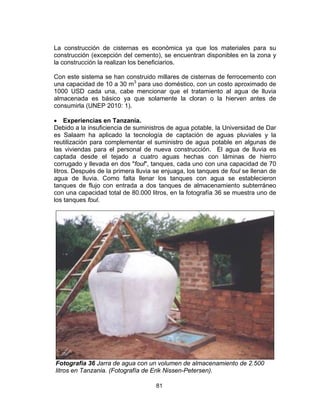 81
La construcción de cisternas es económica ya que los materiales para su
construcción (excepción del cemento), se encuentran disponibles en la zona y
la construcción la realizan los beneficiarios.
Con este sistema se han construido millares de cisternas de ferrocemento con
una capacidad de 10 a 30 m3
para uso doméstico, con un costo aproximado de
1000 USD cada una, cabe mencionar que el tratamiento al agua de lluvia
almacenada es básico ya que solamente la cloran o la hierven antes de
consumirla (UNEP 2010: 1).
• Experiencias en Tanzania.
Debido a la insuficiencia de suministros de agua potable, la Universidad de Dar
es Salaam ha aplicado la tecnología de captación de aguas pluviales y la
reutilización para complementar el suministro de agua potable en algunas de
las viviendas para el personal de nueva construcción. El agua de lluvia es
captada desde el tejado a cuatro aguas hechas con láminas de hierro
corrugado y llevada en dos "foul", tanques, cada uno con una capacidad de 70
litros. Después de la primera lluvia se enjuaga, los tanques de foul se llenan de
agua de lluvia. Como falta llenar los tanques con agua se establecieron
tanques de flujo con entrada a dos tanques de almacenamiento subterráneo
con una capacidad total de 80.000 litros, en la fotografía 36 se muestra uno de
los tanques foul.
Fotografía 36 Jarra de agua con un volumen de almacenamiento de 2.500
litros en Tanzania. (Fotografía de Erik Nissen-Petersen).
 