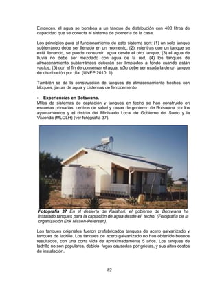 82
Entonces, el agua se bombea a un tanque de distribución con 400 litros de
capacidad que se conecta al sistema de plomería de la casa.
Los principios para el funcionamiento de este sistema son: (1) un solo tanque
subterráneo debe ser llenado en un momento, (2), mientras que un tanque se
está llenando, se puede consumir agua desde el otro tanque, (3) el agua de
lluvia no debe ser mezclado con agua de la red, (4) los tanques de
almacenamiento subterráneos deberán ser limpiados a fondo cuando están
vacíos, (5) con el fin de conservar el agua, sólo debe ser usada la de un tanque
de distribución por día. (UNEP 2010: 1).
También se da la construcción de tanques de almacenamiento hechos con
bloques, jarras de agua y cisternas de ferrocemento.
• Experiencias en Botswana.
Miles de sistemas de captación y tanques en techo se han construido en
escuelas primarias, centros de salud y casas de gobierno de Botswana por los
ayuntamientos y el distrito del Ministerio Local de Gobierno del Suelo y la
Vivienda (MLGLH) (ver fotografía 37).
Fotografía 37 En el desierto de Kalahari, el gobierno de Botswana ha
instalado tanques para la captación de agua desde el techo. (Fotografía de la
organización Erik Nissen-Petersen).
Los tanques originales fueron prefabricados tanques de acero galvanizado y
tanques de ladrillo. Los tanques de acero galvanizado no han obtenido buenos
resultados, con una corta vida de aproximadamente 5 años. Los tanques de
ladrillo no son populares, debido fugas causadas por grietas, y sus altos costos
de instalación.
 