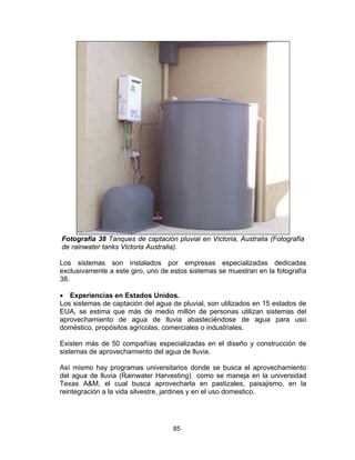 85
Fotografía 38 Tanques de captación pluvial en Victoria, Australia (Fotografía
de rainwater tanks Victoria Australia).
Los sistemas son instalados por empresas especializadas dedicadas
exclusivamente a este giro, uno de estos sistemas se muestran en la fotografía
38.
• Experiencias en Estados Unidos.
Los sistemas de captación del agua de pluvial, son utilizados en 15 estados de
EUA, se estima que más de medio millón de personas utilizan sistemas del
aprovechamiento de agua de lluvia abasteciéndose de agua para uso
doméstico, propósitos agrícolas, comerciales o industriales.
Existen más de 50 compañías especializadas en el diseño y construcción de
sistemas de aprovechamiento del agua de lluvia.
Así mismo hay programas universitarios donde se busca el aprovechamiento
del agua de lluvia (Rainwater Harvesting) como se maneja en la universidad
Texas A&M, el cual busca aprovecharla en pastizales, paisajismo, en la
reintegración a la vida silvestre, jardines y en el uso domestico.
 