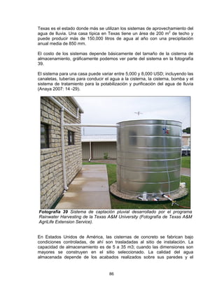 86
Texas es el estado donde más se utilizan los sistemas de aprovechamiento del
agua de lluvia. Una casa típica en Texas tiene un área de 200 m2
de techo y
puede producir más de 150,000 litros de agua al año con una precipitación
anual media de 850 mm.
El costo de los sistemas depende básicamente del tamaño de la cisterna de
almacenamiento, gráficamente podemos ver parte del sistema en la fotografía
39.
El sistema para una casa puede variar entre 5,000 y 8,000 USD; incluyendo las
canaletas, tuberías para conducir el agua a la cisterna, la cisterna, bomba y el
sistema de tratamiento para la potabilización y purificación del agua de lluvia
(Anaya 2007: 14 -29).
Fotografía 39 Sistema de captación pluvial desarrollado por el programa
Rainwater Harvesting de la Texas A&M University (Fotografía de Texas A&M
AgriLife Extension Service).
En Estados Unidos de América, las cisternas de concreto se fabrican bajo
condiciones controladas, de ahí son trasladadas al sitio de instalación. La
capacidad de almacenamiento es de 5 a 35 m3; cuando las dimensiones son
mayores se construyen en el sitio seleccionado. La calidad del agua
almacenada depende de los acabados realizados sobre sus paredes y el
 