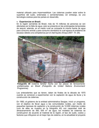 87
material utilizado para impermeabilizar. Las cisternas pueden estar sobre la
superficie del suelo, enterradas o semienterradas; sin embargo, es una
tecnología costosa para los países en desarrollo.
• Experiencias en Brasil.
En la región semiárida de Brasil, más de 15 millones de personas se ven
afectadas por la falta de agua, esto se presenta en las prolongadas temporadas
de sequía; además, en el medio rural se comparte la misma fuente de agua
para consumo animal y para consumo doméstico lo cual agrava el problema de
escasez debido a la competencia por el vital líquido (Anaya 2007: 14 -29).
Fotografía 40 Cisterna familiar hecha con las placas de ferrocemento
prefabricadas en Brasil (Fotografía de United Nations Environment
Programme).
Los antecedentes que se tienen, datan de finales de la década de 1970
cuando se comenzó a experimentar con la captación de agua de lluvia y la
construcción de cisternas.
En 1983, el gobierno de la entidad administrativa Sergipe, inició un programa,
con el objetivo de llevar agua a las comunidades rurales, por medio de
pequeñas represas de captación y la construcción de 12,000 cisternas rurales
(una de ellas se muestra en la fotografía 40) con capacidad total de
almacenamiento de 360, 000 m3
de agua, los modelos de cisternas se
construyeron de acuerdo al material de la región, el tipo de suelo, costos y
factores que influyeran en el mejor tipo de cisterna, en la actualidad el proyecto
 