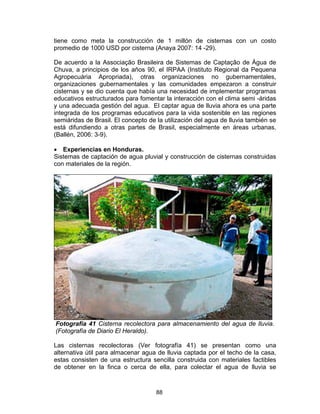 88
tiene como meta la construcción de 1 millón de cisternas con un costo
promedio de 1000 USD por cisterna (Anaya 2007: 14 -29).
De acuerdo a la Associação Brasileira de Sistemas de Captação de Água de
Chuva, a principios de los años 90, el IRPAA (Instituto Regional da Pequena
Agropecuária Apropriada), otras organizaciones no gubernamentales,
organizaciones gubernamentales y las comunidades empezaron a construir
cisternas y se dio cuenta que había una necesidad de implementar programas
educativos estructurados para fomentar la interacción con el clima semi -áridas
y una adecuada gestión del agua. El captar agua de lluvia ahora es una parte
integrada de los programas educativos para la vida sostenible en las regiones
semiáridas de Brasil. El concepto de la utilización del agua de lluvia también se
está difundiendo a otras partes de Brasil, especialmente en áreas urbanas.
(Ballén, 2006: 3-9).
• Experiencias en Honduras.
Sistemas de captación de agua pluvial y construcción de cisternas construidas
con materiales de la región.
Fotografía 41 Cisterna recolectora para almacenamiento del agua de lluvia.
(Fotografía de Diario El Heraldo).
Las cisternas recolectoras (Ver fotografía 41) se presentan como una
alternativa útil para almacenar agua de lluvia captada por el techo de la casa,
estas consisten de una estructura sencilla construida con materiales factibles
de obtener en la finca o cerca de ella, para colectar el agua de lluvia se
 