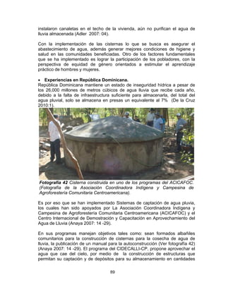 89
instalaron canaletas en el techo de la vivienda, aún no purifican el agua de
lluvia almacenada (Adler 2007: 04).
Con la implementación de las cisternas lo que se busca es asegurar el
abastecimiento de agua, además generar mejores condiciones de higiene y
salud en las comunidades beneficiadas. Otro de los factores fundamentales
que se ha implementado es lograr la participación de los pobladores, con la
perspectiva de equidad de género orientados a estimular el aprendizaje
práctico de hombres y mujeres.
• Experiencias en República Dominicana.
República Dominicana mantiene un estado de inseguridad hídrica a pesar de
los 26,000 millones de metros cúbicos de agua lluvia que recibe cada año,
debido a la falta de infraestructura suficiente para almacenarla, del total del
agua pluvial, solo se almacena en presas un equivalente al 7% (De la Cruz
2010:1).
Fotografía 42 Cisterna construida en uno de los programas del ACICAFOC.
(Fotografía de la Asociación Coordinadora Indígena y Campesina de
Agroforestería Comunitaria Centroamericana).
Es por eso que se han implementado Sistemas de captación de agua pluvia,
los cuales han sido apoyados por La Asociación Coordinadora Indígena y
Campesina de Agroforestería Comunitaria Centroamericana (ACICAFOC) y el
Centro Internacional de Demostración y Capacitación en Aprovechamiento del
Agua de Lluvia (Anaya 2007: 14 -29).
En sus programas manejan objetivos tales como: sean formados albañiles
comunitarios para la construcción de cisternas para la cosecha de agua de
lluvia, la publicación de un manual para la autoconstrucción (Ver fotografía 42)
(Anaya 2007: 14 -29). El programa del CIDECALLI-CP, propone aprovechar el
agua que cae del cielo, por medio de la construcción de estructuras que
permitan su captación y de depósitos para su almacenamiento en cantidades
 