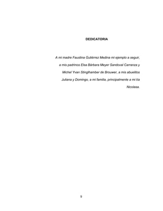 9
DEDICATORIA
A mi madre Faustina Gutiérrez Medina mi ejemplo a seguir,
a mis padrinos Elsa Bárbara Meyer Sandoval Carranza y
Michel Yvan Stinglhamber de Brouwer, a mis abuelitos
Juliana y Domingo, a mi familia, principalmente a mi tía
Nicolasa.
 