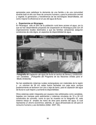 90
apropiadas para satisfacer la demanda de una familia o de una comunidad
durante todo el año con fines de consumo humano y para la producción animal
y vegetal; la generación y transferencia de las tecnologías desarrolladas, así
como mejorar la eficiencia en el uso del agua de lluvia.
• Experiencias en Nicaragua.
En Nicaragua sólo el 28% de la población rural tiene acceso al agua, por lo
que se han desarrollando proyectos de cooperación en Nicaragua junto con 24
organizaciones locales destinados a que las familias campesinas aseguren
condiciones de vida digna, en aspectos de disponibilidad de agua.
Fotografía 43 Captación del agua de lluvia en techos de lámina y conducción
con canaletas. (Fotografía del Programa de las Naciones Unidas para el
Medio Ambiente).
Se han establecido cisternas rurales rectangulares con materiales de la región
y un volumen de 36 m3, estas fueron techadas con paja seca, aunque
posteriormente se techaron con zinc o teja de barro, para la captación del agua
de lluvia lo cual mejoró y aumentó la disponibilidad.
Otros sistemas están integrados por equipos más sofisticados como canaletas,
bajadas con trampas para sedimentos y cisternas circulares de 10 a 30 m3
construidos de concreto, como la que se muestra en la fotografía 43, este
sistema redujo el empleo de mano de obra para acarreo del agua, lo cual
representa un ahorro económico; además, el agua almacenada es útil para el
consumo humano y uso doméstico (Adler 2007: 04).
 