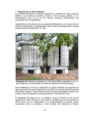 91
• Experiencias en Islas Vírgenes.
Los períodos de sequía a menudo constituyen un problema en Islas Vírgenes,
debido a la carencia de fuentes, arroyos y ríos de agua potable y a la
contaminación que se da en los mantos acuíferos (Ocasionados por
actividades como la ganadería).
Actualmente la isla dispone de una planta desalinizadora y la mayoría de los
edificios residenciales y empresariales tienen cisternas utilizadas para recoger
el agua de lluvia (Anaya 2007: 14 -29).
Fotografía 44 Cisternas instaladas por The Island Water Association, Inc. en
Islas Vírgenes y la Isla Sanibel en Florida (Fotografia de Sanibel Energy).
Esta establecido en la ley la obligación de utilizar sistemas de captación de
agua pluvial. En las Islas Vírgenes por Ley (Título 29, Sección 308 del estatuto
de las Islas Vírgenes: (Virgin Islands Code Ann),) las casas deben construir una
azotea, o área de captación, que exceda de 8 m2
(Garrido 2007: 02).
El desabasto del agua no es un problema nuevo, el hecho es que se ha
agudizado en años recientes y que aliado a conceptos que se han puesto de
moda como son los relacionados a la sustentabilidad ha tomado mayor
importancia como un problema a nivel mundial. Con referencia a Mexico
 
