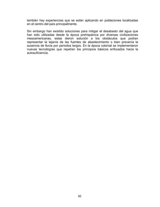 92
también hay experiencias que se están aplicando en poblaciones localizadas
en el centro del país principalmente.
Sin embargo han existido soluciones para mitigar el desabasto del agua que
han sido utilizadas desde la época prehispánica por diversas civilizaciones
mesoamericanas, estas dieron solución a los obstáculos que podían
representar la lejanía de las fuentes de abastecimiento o bien prevenía la
ausencia de lluvia por periodos largos. En la época colonial se implementaron
nuevas tecnologías que repetían los principios básicos enfocados hacia la
autosuficiencia.
 