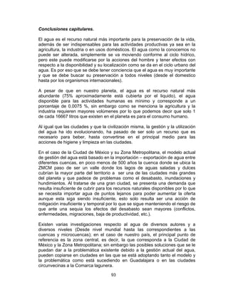 93
Conclusiones capitulares.
El agua es el recurso natural más importante para la preservación de la vida,
además de ser indispensables para las actividades productivas ya sea en la
agricultura, la industria o en usos domésticos. El agua como la conocemos no
puede ser alterada, simplemente se va moviendo conforme al ciclo hídrico,
pero este puede modificarse por la acciones del hombre y tener efectos con
respecto a la disponibilidad y su localización como se da en el ciclo urbano del
agua. Es por eso que se debe tener conciencia que el agua es muy importante
y que se debe buscar su preservación a todos niveles (desde el domestico
hasta por los organismos internacionales).
A pesar de que en nuestro planeta, el agua es el recurso natural más
abundante (75% aproximadamente está cubierta por el liquido), el agua
disponible para las actividades humanas es mínimo y corresponde a un
porcentaje de 0.0075 %, sin embargo como se menciona la agricultura y la
industria requieren mayores volúmenes por lo que podemos decir que solo 1
de cada 16667 litros que existen en el planeta es para el consumo humano.
Al igual que las ciudades y que la civilización misma, la gestión y la utilización
del agua ha ido evolucionando, ha pasado de ser solo un recurso que es
necesario para beber, hasta convertirse en el principal medio para las
acciones de higiene y limpieza en las ciudades.
En el caso de la Ciudad de México y su Zona Metropolitana, el modelo actual
de gestión del agua está basado en la importación – exportación de agua entre
diferentes cuencas, en poco menos de 500 años la cuenca donde se ubica la
ZMCM paso de ser un valle donde los lagos de aguas saladas y dulces
cubrían la mayor parte del territorio a ser una de las ciudades más grandes
del planeta y que padece de problemas como el desabasto, inundaciones y
hundimientos. Al tratarse de una gran ciudad, se presenta una demanda que
resulta insuficiente de cubrir para los recursos naturales disponibles por lo que
se necesita importar agua de puntos lejanos para poder aumentar la oferta
aunque esta siga siendo insuficiente, esto solo resulta ser una acción de
mitigación insuficiente y temporal por lo que se sigue manteniendo el riesgo de
que ante una sequia los efectos del desabasto sean mayores (conflictos,
enfermedades, migraciones, baja de productividad, etc.).
Existen varias investigaciones respecto al agua de diversos autores y a
diversos niveles (Desde nivel mundial hasta las correspondientes a las
cuencas y microcuencas); en el caso de nuestro país, el principal punto de
referencia es la zona central, es decir, la que corresponda a la Ciudad de
México y la Zona Metropolitana; sin embargo las posibles soluciones que se le
puedan dar a la problemática existente debido a la gestión actual del agua,
pueden copiarse en ciudades en las que se está adoptando tanto el modelo y
la problemática como está sucediendo en Guadalajara o en las ciudades
circunvecinas a la Comarca lagunera.
 
