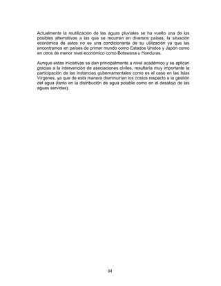 94
Actualmente la reutilización de las aguas pluviales se ha vuelto una de las
posibles alternativas a las que se recurren en diversos países, la situación
económica de estos no es una condicionante de su utilización ya que las
encontramos en países de primer mundo como Estados Unidos y Japón como
en otros de menor nivel económico como Botswana u Honduras.
Aunque estas iniciativas se dan principalmente a nivel académico y se aplican
gracias a la intervención de asociaciones civiles, resultaría muy importante la
participación de las instancias gubernamentales como es el caso en las Islas
Vírgenes, ya que de esta manera disminuirían los costos respecto a la gestión
del agua (tanto en la distribución de agua potable como en el desalojo de las
aguas servidas).
 