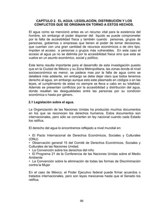 96
CAPÍTULO 2. EL AGUA: LEGISLACIÓN, DISTRIBUCIÓN Y LOS
CONFLICTOS QUE SE ORIGINAN EN TORNO A ESTOS HECHOS.
El agua como se mencionó antes es un recurso vital para la existencia del
hombre, sin embargo el poder disponer del liquido se puede comprometer
por la falta de accesibilidad física y también cuando personas, grupos de
personas, gobiernos o empresas que tienen el poder de tomar decisiones,
que cuentan con una gran cantidad de recursos económicos o de otro tipo;
impiden el acceso a personas o grupos más vulnerables. En este caso el
acceso al agua ya no se delimita por la accesibilidad física sino que esta se
vuelve en un asunto económico, social y político.
Este tema resulta importante para el desarrollo de esta investigación puesto
que en la Ciudad de México y su Zona Metropolitana, las zonas donde el nivel
socioeconómico es menor, se padece mas por la falta de agua como se
detallará más adelante, sin embargo se debe dejar claro que todos tenemos
derecho al agua, sin embargo aunque esto este plasmado en códigos o en las
leyes, el cumplimiento de estas no siempre se lleva a cabo en su totalidad.
Además se presentan conflictos por la accesibilidad y distribución del agua,
donde resaltan las desigualdades entre las personas por su condición
económica o hasta por género.
2.1 Legislación sobre el agua.
La Organización de las Naciones Unidas ha producido muchos documentos
en los que se reconocen los derechos humanos. Estos documentos son
internacionales, pero sólo se convierten en ley nacional cuando cada Estado
los ratifica.
El derecho del agua lo encontramos reflejado a nivel mundial en:
• El Pacto Internacional de Derechos Económicos, Sociales y Culturales
(ONU)
• Observación general 15 del Comité de Derechos Económicos, Sociales y
Culturales de las Naciones Unidad.
• La Convención sobre los derechos del niño
• El Programa 21 de la Conferencia de las Naciones Unidas sobre el Medio
Ambiente
• La Convención sobre la eliminación de todas las formas de Discriminación
contra la Mujer
En el caso de México, el Poder Ejecutivo federal puede firmar acuerdos o
tratados internacionales, pero son leyes mexicanas hasta que el Senado los
ratifica.
 