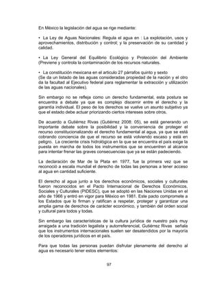 97
En México la legislación del agua se rige mediante:
• La Ley de Aguas Nacionales: Regula el agua en : La explotación, usos y
aprovechamientos, distribución y control; y la preservación de su cantidad y
calidad.
• La Ley General del Equilibrio Ecológico y Protección del Ambiente
(Previene y controla la contaminación de los recursos naturales.
• La constitución mexicana en el articulo 27 párrafos quinto y sexto
(Se da un listado de las aguas consideradas propiedad de la nación y el otro
da la facultad al Ejecutivo federal para reglamentar la extracción y utilización
de las aguas nacionales).
Sin embargo no se refleja como un derecho fundamental, esta postura se
encuentra a debate ya que es complejo discernir entre el derecho y la
garantía individual. El peso de los derechos se vuelve un asunto subjetivo ya
que el estado debe actuar priorizando ciertos intereses sobre otros.
De acuerdo a Gutiérrez Rivas (Gutiérrez 2008: 05), se está generando un
importante debate sobre la posibilidad y la conveniencia de proteger el
recurso constitucionalizando el derecho fundamental al agua, ya que se está
cobrando conciencia de que el recurso se está volviendo escaso y está en
peligro. La creciente crisis hidrológica en la que se encuentra el país exige la
puesta en marcha de todos los instrumentos que se encuentren al alcance
para intentar frenar las graves consecuencias que ya se están padeciendo.
La declaración de Mar de la Plata en 1977, fue la primera vez que se
reconoció a escala mundial el derecho de todas las personas a tener acceso
al agua en cantidad suficiente.
El derecho al agua junto a los derechos económicos, sociales y culturales
fueron reconocidos en el Pacto Internacional de Derechos Económicos,
Sociales y Culturales (PIDESC), que se adoptó en las Naciones Unidas en el
año de 1966 y entró en vigor para México en 1981. Este pacto compromete a
los Estados que lo firman y ratifican a respetar, proteger y garantizar una
amplia gama de derechos de carácter económico, y también del orden social
y cultural para todos y todas.
Sin embargo las características de la cultura jurídica de nuestro país muy
arraigada a una tradición legalista y autorreferencial, Gutiérrez Rivas señala
que los instrumentos internacionales suelen ser desatendidos por la mayoría
de los operadores jurídicos en el país.
Para que todas las personas puedan disfrutar plenamente del derecho al
agua es necesario tener estos elementos:
 