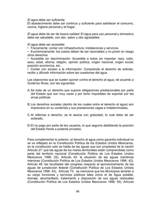 98
El agua debe ser suficiente:
El abastecimiento debe ser continuo y suficiente para satisfacer el consumo,
cocina, higiene personal y el hogar.
El agua debe de ser de buena calidad: El agua para uso personal y domestico
debe ser saludable, con olor, sabor y olor agradables
El agua debe ser accesible:
• Físicamente: contar con infraestructura, instalaciones y servicios
• Económicamente: los costos deben de ser razonables y no poner en riesgo
otros derechos
• Accesible sin discriminación: Accesible a todos sin importar: raza, color,
sexo, edad, idioma, religión, opinión política, origen nacional, origen social,
posición económica, etc.
• Contar con acceso a la información: Comprende el derecho de solicitar,
recibir y difundir información sobre las cuestiones del agua.
Las objeciones que se suelen oponer contra el derecho al agua, de acuerdo a
Gutiérrez Rivas, son las siguientes:
A.Se trata de un derecho que supone obligaciones prestacionales por parte
del Estado que son muy caras y por tanto imposibles de soportar por las
arcas públicas
B.Los derechos sociales (dentro de los cuales entra el derecho al agua) son
imprecisos en su contenido y sus prestaciones vagas e indeterminadas.
C.Al referirse a derecho, se le asocia con gratuidad, lo cual debe de ser
aclarado.
D.El no pago por parte de los usuarios, lo que seguiría debilitando la posición
del Estado frente a poderes privados.
Para complementar lo anterior, el derecho al agua como garantía individual no
se ve reflejado en la Constitución Política de los Estados Unidos Mexicanos,
en la constitución solo se habla de las aguas que son propiedad de la nación
Articulo 27: que las aguas de los mares territoriales están comprendidas como
parte del territorio nacional (Constitución Política de Los Estados Unidos
Mexicanos 1996: 22), Articulo 42: la situación de las aguas marítimas
interiores (Constitución Política de Los Estados Unidos Mexicanos 1996: 42),
Articulo 48: las facultades del congreso respecto al aprovechamiento de las
aguas de jurisdicción federal (Constitución Política de Los Estados Unidos
Mexicanos 1996: 43), Artículo 73: se menciona que los Municipios tendrán a
su cargo funciones y servicios públicos tales como el de Agua potable,
drenaje, alcantarillado, tratamiento y disposición de sus aguas residuales
(Constitución Política de Los Estados Unidos Mexicanos 1996: 55), Artículo
 