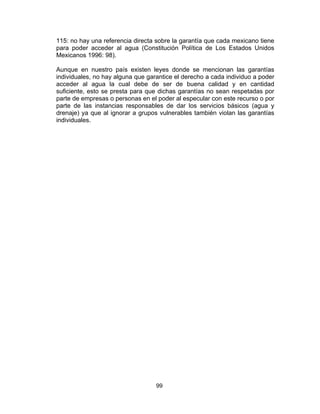 99
115: no hay una referencia directa sobre la garantía que cada mexicano tiene
para poder acceder al agua (Constitución Política de Los Estados Unidos
Mexicanos 1996: 98).
Aunque en nuestro país existen leyes donde se mencionan las garantías
individuales, no hay alguna que garantice el derecho a cada individuo a poder
acceder al agua la cual debe de ser de buena calidad y en cantidad
suficiente, esto se presta para que dichas garantías no sean respetadas por
parte de empresas o personas en el poder al especular con este recurso o por
parte de las instancias responsables de dar los servicios básicos (agua y
drenaje) ya que al ignorar a grupos vulnerables también violan las garantías
individuales.
 