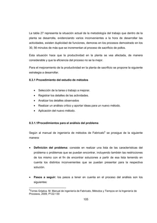 105
La tabla 27 representa la situación actual de la metodología del trabajo que dentro de la
planta se desarrolla, evidenciando varios inconvenientes a la hora de desarrollar las
actividades, existen duplicidad de funciones, demoras en los procesos demostrado en los
30, 56 minutos de más que se incrementan al proceso de sacrificio de pollos.
Esta situación hace que la productividad en la planta se vea afectada, de manera
considerable y que la eficiencia del proceso no se la mejor.
Para el mejoramiento de la productividad en la planta de sacrificio se propone la siguiente
estrategia a desarrollar.
8.3.1 Procedimiento del estudio de métodos
• Selección de la tarea o trabajo a mejorar.
• Registrar los detalles de las actividades.
• Analizar los detalles observados
• Realizar un análisis crítico y aportar ideas para un nuevo método.
• Aplicación del nuevo método.
8.3.1.1Procedimientos para el análisis del problema
Según al manual de ingeniería de métodos de Fabricato5
se prosigue de la siguiente
manera:
• Definición del problema: consiste en realizar una lista de las características del
problema o problemas que se puedan encontrar, incluyendo también las restricciones
de los mismo con el fin de encontrar soluciones a partir de esa lista teniendo en
cuenta los distintos inconvenientes que se puedan presentar para la respectiva
solución.
• Pasos a seguir: los pasos a tener en cuenta en el proceso del análisis son los
siguientes:
5
Torres Grijalva. M. Manual de ingeniería de Fabricato, Métodos y Tiempos en la Ingeniería de
Procesos, 2009, P122-130
 