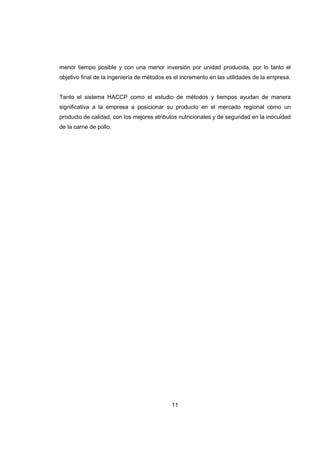 11
menor tiempo posible y con una menor inversión por unidad producida, por lo tanto el
objetivo final de la ingeniería de métodos es el incremento en las utilidades de la empresa.
Tanto el sistema HACCP como el estudio de métodos y tiempos ayudan de manera
significativa a la empresa a posicionar su producto en el mercado regional como un
producto de calidad, con los mejores atributos nutricionales y de seguridad en la inocuidad
de la carne de pollo.
 