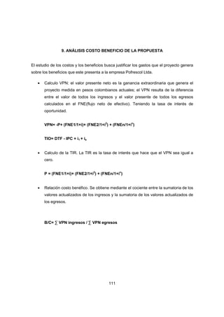 111
9. ANÁLISIS COSTO BENEFICIO DE LA PROPUESTA
El estudio de los costos y los beneficios busca justificar los gastos que el proyecto genera
sobre los beneficios que este presenta a la empresa Pofrescol Ltda.
• Calculo VPN: el valor presente neto es la ganancia extraordinaria que genera el
proyecto medida en pesos colombianos actuales; el VPN resulta de la diferencia
entre el valor de todos los ingresos y el valor presente de todos los egresos
calculados en el FNE(flujo neto de efectivo). Teniendo la tasa de interés de
oportunidad.
VPN= -P+ (FNE1/1+i)+ (FNE2/1+i2
) + (FNEn/1+in
)
TIO= DTF - IPC + i1 + ie
• Calculo de la TIR. La TIR es la tasa de interés que hace que el VPN sea igual a
cero.
P = (FNE1/1+i)+ (FNE2/1+i2
) + (FNEn/1+in
)
• Relación costo benéfico. Se obtiene mediante el cociente entre la sumatoria de los
valores actualizados de los ingresos y la sumatoria de los valores actualizados de
los egresos.
B/C= ∑ VPN ingresos / ∑ VPN egresos
 