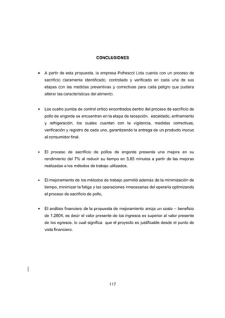 117
CONCLUSIONES
• A partir de esta propuesta, la empresa Pofrescol Ltda cuenta con un proceso de
sacrificio claramente identificado, controlado y verificado en cada una de sus
etapas con las medidas preventivas y correctivas para cada peligro que pudiera
alterar las características del alimento.
• Los cuatro puntos de control crítico encontrados dentro del proceso de sacrificio de
pollo de engorde se encuentran en la etapa de recepción, escaldado, enfriamiento
y refrigeración, los cuales cuentan con la vigilancia, medidas correctivas,
verificación y registro de cada uno, garantizando la entrega de un producto inocuo
al consumidor final.
• El proceso de sacrificio de pollos de engorde presenta una mejora en su
rendimiento del 7% al reducir su tiempo en 5,85 minutos a partir de las mejoras
realizadas a los métodos de trabajo utilizados.
• El mejoramiento de los métodos de trabajo permitió además de la minimización de
tiempo, minimizar la fatiga y las operaciones innecesarias del operario optimizando
el proceso de sacrificio de pollo,
• El análisis financiero de la propuesta de mejoramiento arroja un costo – beneficio
de 1,2804, es decir el valor presente de los ingresos es superior al valor presente
de los egresos, lo cual significa que el proyecto es justificable desde el punto de
vista financiero.
 