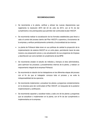 118
RECOMENDACIONES
• Se recomienda a la planta, verificar y alinear las nuevas disposiciones que
reglamenta la resolución 2674 del 22 de Julio de 2013, con el fin de dar
cumplimiento a los prerrequisitos que permiten dar continuidad al plan HACCP.
• Se recomienda realizar la socialización de los formatos establecidos para llevar a
cabo el control del proceso dentro del Plan HACCP a operarios y funcionarios de
la empresa y verificar periódicamente contenido y funcionalidad de los mismos.
• La planta de Pofrescol debe tener en sus políticas de calidad la proyección de la
implementación de sistema HACCP en un corto plazo, permitiendo hacer de esta
manera una preparación previa y una actualización de sus programas de limpieza
y desinfección así como también el cumplimiento de las BPM.
• Se recomienda ampliar el estudio de métodos y tiempos al área administrativa,
para optimizar los procesos y procedimientos internos de la planta, y realizar un
mejoramiento integral de la empresa Pofrescol.
• Se recomienda la rotación de los trabajadores en las diferentes etapas del proceso
con el fin de que el trabajador conozca todo el proceso y se evite la
indispensabilidad de los operarios.
• Se recomienda implementar y actualizar los planes y programas complementarios
en la empresa para dar continuidad al Plan HACCP, en búsqueda de la posterior
implementación y certificación.
• Se recomienda capacitar y socializar todos y cada uno de los planes y programas
que se actualicen o implementen en la planta, con el fin de dar cumplimiento e
implementarlos en la empresa.
 