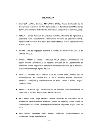 119
BIBLIOGRAFÍA
• CASTILLA ANAYA, Germán. MANJARES BRITO, Nadia. Evaluación de la
Bioseguridad en Granjas de Pollo de Engorde en la Zona Piloto de la Mesa de los
Santos, Departamento de Santander. Universidad Cooperativa de Colombia, 2006.
• FENAVI. I Censo Nacional de Avicultura Industrial. Ministerio de Agricultura y
Desarrollo Rural. Departamento Administrativo Nacional de Estadística DANE.
Federación Nacional de Avicultores de Colombia FENAVI. Fondo Nacional Avícola
FONAV. 2002
• INVIMA. Acta de Inspección Sanitaria a Plantas de Beneficio de Aves. 2 de
Octubre de 2009.
• MOJICA PIMIENTO, Amilcar. PAREDES VEGA Joaquín. Caracteristicas del
Sector Avícola Colombiano y su reciente evolucion en el Departamento de
Santander. Centro Regional de Estudios Económicos del Banco de la República.
Sucursal Bucaramanga. Agosto de 2005.
• PASCULLI HENAO, Laura. VARON GARCIA, Andrea. Plan Genérico para la
Implementación del Sistema HACCP en la Industria Avícola. Producción,
Beneficio, Transporte y Comercialización de Pollo. Fenavi – Fonavi. Bogotá,
Colombia 2000.
• PELAEZ CACERES, Igor. Estandarización de Procesos como Herramienta de
Gestión en la Industria Avícola. Perú. Febrero de 2010
• RESTREPO VILLA, Jorge Oswaldo. Buenas Prácticas de Manufactura en la
Elaboración y Preparación de Alimentos: Análisis de peligros y puntos críticos de
Control (HACCP). Icontec - Consejo Colombiano de Seguridad. Bogotá Junio de
2007.
• RUIZ LOPEZ, Hernando. Sector Avícola Colombiano. Superintendencia de
Sociedades. Grupo de Estadística.
 