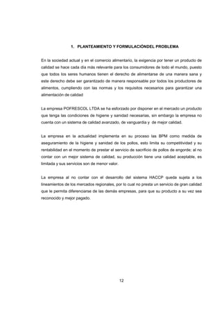 12
1. PLANTEAMIENTO Y FORMULACIÓNDEL PROBLEMA
En la sociedad actual y en el comercio alimentario, la exigencia por tener un producto de
calidad se hace cada día más relevante para los consumidores de todo el mundo, puesto
que todos los seres humanos tienen el derecho de alimentarse de una manera sana y
este derecho debe ser garantizado de manera responsable por todos los productores de
alimentos, cumpliendo con las normas y los requisitos necesarios para garantizar una
alimentación de calidad
La empresa POFRESCOL LTDA se ha esforzado por disponer en el mercado un producto
que tenga las condiciones de higiene y sanidad necesarias, sin embargo la empresa no
cuenta con un sistema de calidad avanzado, de vanguardia y de mejor calidad.
La empresa en la actualidad implementa en su proceso las BPM como medida de
aseguramiento de la higiene y sanidad de los pollos, esto limita su competitividad y su
rentabilidad en el momento de prestar el servicio de sacrificio de pollos de engorde; al no
contar con un mejor sistema de calidad, su producción tiene una calidad aceptable, es
limitada y sus servicios son de menor valor.
La empresa al no contar con el desarrollo del sistema HACCP queda sujeta a los
lineamientos de los mercados regionales, por lo cual no presta un servicio de gran calidad
que le permita diferenciarse de las demás empresas, para que su producto a su vez sea
reconocido y mejor pagado.
 