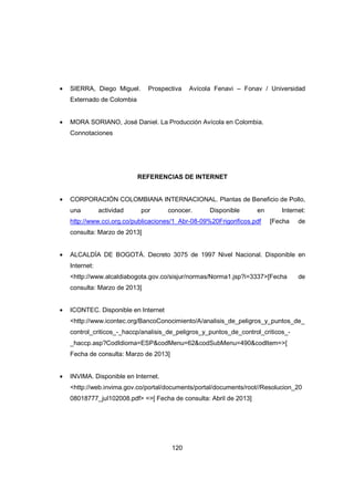 120
• SIERRA, Diego Miguel. Prospectiva Avícola Fenavi – Fonav / Universidad
Externado de Colombia
• MORA SORIANO, José Daniel. La Producción Avícola en Colombia.
Connotaciones
REFERENCIAS DE INTERNET
• CORPORACIÓN COLOMBIANA INTERNACIONAL. Plantas de Beneficio de Pollo,
una actividad por conocer. Disponible en Internet:
http://www.cci.org.co/publicaciones/1_Abr-08-09%20Frigorificos.pdf [Fecha de
consulta: Marzo de 2013]
• ALCALDÍA DE BOGOTÁ. Decreto 3075 de 1997 Nivel Nacional. Disponible en
Internet:
<http://www.alcaldiabogota.gov.co/sisjur/normas/Norma1.jsp?i=3337>[Fecha de
consulta: Marzo de 2013]
• ICONTEC. Disponible en Internet
<http://www.icontec.org/BancoConocimiento/A/analisis_de_peligros_y_puntos_de_
control_criticos_-_haccp/analisis_de_peligros_y_puntos_de_control_criticos_-
_haccp.asp?CodIdioma=ESP&codMenu=62&codSubMenu=490&codItem=>[
Fecha de consulta: Marzo de 2013]
• INVIMA. Disponible en Internet.
<http://web.invima.gov.co/portal/documents/portal/documents/root//Resolucion_20
08018777_jul102008.pdf> =>[ Fecha de consulta: Abril de 2013]
 