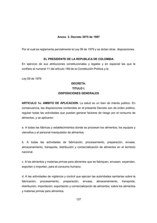 137
Anexo 2. Decreto 3075 de 1997
Por el cual se reglamenta parcialmente la Ley 09 de 1979 y se dictan otras disposiciones.
EL PRESIDENTE DE LA REPUBLICA DE COLOMBIA
En ejercicio de sus atribuciones constitucionales y legales y en especial las que le
confiere el numeral 11 del artículo 189 de la Constitución Política y la
Ley 09 de 1979
DECRETA:
TITULO I.
DISPOSICIONES GENERALES
ARTICULO 1o. AMBITO DE APLICACION. La salud es un bien de interés público. En
consecuencia, las disposiciones contenidas en el presente Decreto son de orden público,
regulan todas las actividades que puedan generar factores de riesgo por el consumo de
alimentos, y se aplicaran:
a. A todas las fábricas y establecimientos donde se procesan los alimentos; los equipos y
utensilios y el personal manipulador de alimentos.
b. A todas las actividades de fabricación, procesamiento, preparación, envase,
almacenamiento, transporte, distribución y comercialización de alimentos en el territorio
nacional.
c. A los alimentos y materias primas para alimentos que se fabriquen, envasen, expendan,
exporten o importen, para el consumo humano.
d. A las actividades de vigilancia y control que ejerzan las autoridades sanitarias sobre la
fabricación, procesamiento, preparación, envase, almacenamiento, transporte,
distribución, importación, exportación y comercialización de alimentos, sobre los alimentos
y materias primas para alimentos.
 