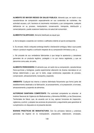 139
ALIMENTO DE MAYOR RIESGO EN SALUD PUBLICA: Alimento que, en razón a sus
características de composición especialmente en sus contenidos de nutrientes, Aw
actividad acuosa y pH, favorece el crecimiento microbiano y por consiguiente, cualquier
deficiencia en su proceso, manipulación, conservación, transporte, distribución y
comercialización, puede ocasionar trastornos a la salud del consumidor.
ALIMENTO FALSIFICADO: Alimento falsificado es aquel que:
a. Se le designe o expenda con nombre o calificativo distinto al que le corresponde;
b. Su envase, rótulo o etiqueta contenga diseño o declaración ambigua, falsa o que pueda
inducir o producir engaño o confusión respecto de su composición intrínseca y uso. y,
c. No proceda de sus verdaderos fabricantes o que tenga la apariencia y caracteres
generales de un producto legítimo, protegido o no por marca registrada, y que se
denomine como este, sin serlo.
ALIMENTO PERECEDERO: El alimento que, en razón de su composición, características
físico-químicas y biológicas, pueda experimentar alteración de diversa naturaleza en un
tiempo determinado y que, por lo tanto, exige condiciones especiales de proceso,
conservación, almacenamiento, transporte y expendio.
AMBIENTE: Cualquier rea interna o externa delimitada físicamente que forma parte del
establecimiento destinado a la fabricación, al procesamiento, a la preparación, al envase,
almacenamiento y expendio de alimentos.
AUTORIDAD SANITARIA COMPETENTE: Por autoridad competente se entender al
Instituto Nacional de Vigilancia de Medicamentos y Alimentos INVIMA y a las Direcciones
Territoriales de Salud, que, de acuerdo con la Ley, ejercen funciones de inspección,
vigilancia y control, y adoptan las acciones de prevención y seguimiento para garantizar el
cumplimiento a lo dispuesto en el presente decreto.
BUENAS PRACTICAS DE MANUFACTURA: Son los principios básicos y prácticas
generales de higiene en la manipulación, preparación, elaboración, envasado,
 