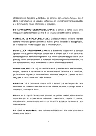 140
almacenamiento, transporte y distribución de alimentos para consumo humano, con el
objeto de garantizar que los productos se fabriquen en condiciones sanitarias adecuadas
y se disminuyan los riesgos inherentes a la producción.
BIOTECNOLOGIA DE TERCERA GENERACION: Es la rama de la ciencia basada en la
manipulación de la información genética de las células para la obtención de alimentos.
CERTIFICADO DE INSPECCION SANITARIA: Es el documento que expide la autoridad
sanitaria competente para los alimentos o materias primas importadas o de exportación,
en el cual se hace constar su aptitud para el consumo humano.
DESINFECCION - DESCONTAMINACION: Es el tratamiento físico-químico o biológico
aplicado a las superficies limpias en contacto con el alimento con el fin de destruir las
células vegetativas de los microorganismos que pueden ocasionar riesgos para la salud
pública y reducir substancialmente el número de otros microorganismos indeseables, sin
que dicho tratamiento afecte adversamente la calidad e inocuidad del alimento.
DISEÑO SANITARIO:Es el conjunto de características que deben reunir las edificaciones,
equipos, utensilios e instalaciones de los establecimientos dedicados a la fabricación,
procesamiento, preparación, almacenamiento, transporte, y expendio con el fin de evitar
riesgos en la calidad e inocuidad de los alimentos.
EMBARQUE: Es la cantidad de materia prima o alimento que se transporta en cada
vehículo en los diferentes medios de transporte, sea que, como tal, constituya un lote o
cargamento o forme parte de otro.
EQUIPO: Es el conjunto de maquinaria, utensilios, recipientes, tuberías, vajillas y demás
accesorios que se empleen en la fabricación, procesamiento, preparación, envase,
fraccionamiento, almacenamiento, distribución, transporte, y expendio de alimentos y sus
materias primas.
EXPENDIO DE ALIMENTOS: Es el establecimiento destinado a la venta de alimentos
para consumo humano.
 