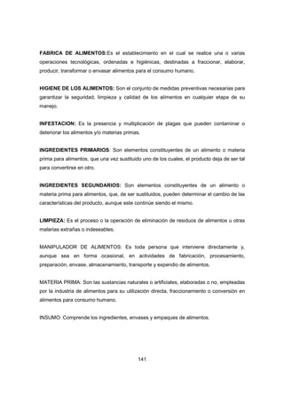 141
FABRICA DE ALIMENTOS:Es el establecimiento en el cual se realice una o varias
operaciones tecnológicas, ordenadas e higiénicas, destinadas a fraccionar, elaborar,
producir, transformar o envasar alimentos para el consumo humano.
HIGIENE DE LOS ALIMENTOS: Son el conjunto de medidas preventivas necesarias para
garantizar la seguridad, limpieza y calidad de los alimentos en cualquier etapa de su
manejo.
INFESTACION: Es la presencia y multiplicación de plagas que pueden contaminar o
deteriorar los alimentos y/o materias primas.
INGREDIENTES PRIMARIOS: Son elementos constituyentes de un alimento o materia
prima para alimentos, que una vez sustituido uno de los cuales, el producto deja de ser tal
para convertirse en otro.
INGREDIENTES SEGUNDARIOS: Son elementos constituyentes de un alimento o
materia prima para alimentos, que, de ser sustituidos, pueden determinar el cambio de las
características del producto, aunque este continúe siendo el mismo.
LIMPIEZA: Es el proceso o la operación de eliminación de residuos de alimentos u otras
materias extrañas o indeseables.
MANIPULADOR DE ALIMENTOS: Es toda persona que interviene directamente y,
aunque sea en forma ocasional, en actividades de fabricación, procesamiento,
preparación, envase, almacenamiento, transporte y expendio de alimentos.
MATERIA PRIMA: Son las sustancias naturales o artificiales, elaboradas o no, empleadas
por la industria de alimentos para su utilización directa, fraccionamiento o conversión en
alimentos para consumo humano.
INSUMO: Comprende los ingredientes, envases y empaques de alimentos.
 