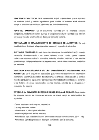 142
PROCESO TECNOLOGICO: Es la secuencia de etapas u operaciones que se aplican a
las materias primas y demás ingredientes para obtener un alimento. Esta definición
incluye la operación de envasado y embalaje del producto terminado.
REGISTRO SANITARIO: Es el documento expedido por la autoridad sanitaria
competente, mediante el cual se autoriza a una persona natural o jurídica para fabricar,
envasar; e Importar un alimento con destino al consumo humano.
RESTAURANTE O ESTABLECIMIENTO DE CONSUMO DE ALIMENTOS: Es todo
establecimiento destinado a la preparación, consumo y expendio de alimentos.
SUSTANCIA PELIGROSA: Es toda forma de material que durante la fabricación, manejo,
transporte, almacenamiento o uso pueda generar polvos, humos, gases, vapores,
radiaciones o causar explosión, corrosión, incendio, irritación, toxicidad, u otra afección
que constituya riesgo para la salud de las personas o causar daños materiales o deterioro
del ambiente.
VIGILANCIA EPIDEMIOLOGICA DE LAS ENFERMEDADES TRANSMITIDAS POR
ALIMENTOS: Es el conjunto de actividades que permite la recolección de información
permanente y continua; tabulación de esta misma, su análisis e interpretación; la toma de
medidas conducentes a prevenir y controlar las enfermedades transmitidas por alimentos
y los factores de riesgo relacionados con las mismas, además de la divulgación y
evaluación del sistema.
ARTICULO 3o. ALIMENTOS DE MAYOR RIESGO EN SALUD PUBLICA. Para efectos
del presente decreto se consideran alimentos de mayor riesgo en salud pública los
siguientes:
- Carne, productos carnicos y sus preparados.
- Leche y derivados lácteos.
- Productos de la pesca y sus derivados.
- Productos preparados a base de huevo.
- Alimentos de baja acidez empacados en envases sellados herméticamente. (pH> 4.5)
- Alimentos o Comidas preparados de origen animal listos para el consumo.
 