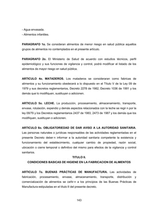 143
- Agua envasada.
- Alimentos infantiles.
PARAGRAFO 1o. Se consideran alimentos de menor riesgo en salud pública aquellos
grupos de alimentos no contemplados en el presente artículo.
PARAGRAFO 2o. El Ministerio de Salud de acuerdo con estudios técnicos, perfil
epidemiológico y sus funciones de vigilancia y control, podrá modificar el listado de los
alimentos de mayor riesgo en salud pública.
ARTICULO 4o. MATADEROS. Los mataderos se consideraran como fabricas de
alimentos y su funcionamiento obedecerá a lo dispuesto en el Título V de la Ley 09 de
1979 y sus decretos reglamentarios, Decreto 2278 de 1982, Decreto 1036 de 1991 y los
demás que lo modifiquen, sustituyan o adicionen.
ARTICULO 5o. LECHE. La producción, procesamiento, almacenamiento, transporte,
envase, rotulación, expendio y demás aspectos relacionados con la leche se regir n por la
ley 09/79 y los Decretos reglamentarios 2437 de 1983, 2473 de 1987 y los demás que los
modifiquen, sustituyan o adicionen.
ARTICULO 6o. OBLIGATORIEDAD DE DAR AVISO A LA AUTORIDAD SANITARIA.
Las personas naturales o jurídicas responsables de las actividades reglamentadas en el
presente Decreto deber n informar a la autoridad sanitaria competente la existencia y
funcionamiento del establecimiento, cualquier cambio de propiedad, razón social,
ubicación o cierre temporal o definitivo del mismo para efectos de la vigilancia y control
sanitarios.
TITULO II.
CONDICIONES BASICAS DE HIGIENE EN LA FABRICACION DE ALIMENTOS
ARTICULO 7o. BUENAS PRÁCTICAS DE MANUFACTURA. Las actividades de
fabricación, procesamiento, envase, almacenamiento, transporte, distribución y
comercialización de alimentos se ceñir n a los principios de las Buenas Prácticas de
Manufactura estipuladas en el título II del presente decreto.
 