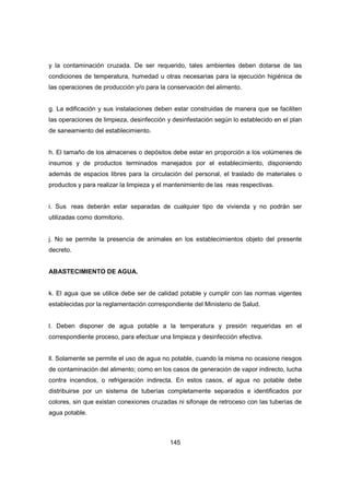 145
y la contaminación cruzada. De ser requerido, tales ambientes deben dotarse de las
condiciones de temperatura, humedad u otras necesarias para la ejecución higiénica de
las operaciones de producción y/o para la conservación del alimento.
g. La edificación y sus instalaciones deben estar construidas de manera que se faciliten
las operaciones de limpieza, desinfección y desinfestación según lo establecido en el plan
de saneamiento del establecimiento.
h. El tamaño de los almacenes o depósitos debe estar en proporción a los volúmenes de
insumos y de productos terminados manejados por el establecimiento, disponiendo
además de espacios libres para la circulación del personal, el traslado de materiales o
productos y para realizar la limpieza y el mantenimiento de las reas respectivas.
i. Sus reas deberán estar separadas de cualquier tipo de vivienda y no podrán ser
utilizadas como dormitorio.
j. No se permite la presencia de animales en los establecimientos objeto del presente
decreto.
ABASTECIMIENTO DE AGUA.
k. El agua que se utilice debe ser de calidad potable y cumplir con las normas vigentes
establecidas por la reglamentación correspondiente del Ministerio de Salud.
l. Deben disponer de agua potable a la temperatura y presión requeridas en el
correspondiente proceso, para efectuar una limpieza y desinfección efectiva.
ll. Solamente se permite el uso de agua no potable, cuando la misma no ocasione riesgos
de contaminación del alimento; como en los casos de generación de vapor indirecto, lucha
contra incendios, o refrigeración indirecta. En estos casos, el agua no potable debe
distribuirse por un sistema de tuberías completamente separados e identificados por
colores, sin que existan conexiones cruzadas ni sifonaje de retroceso con las tuberías de
agua potable.
 
