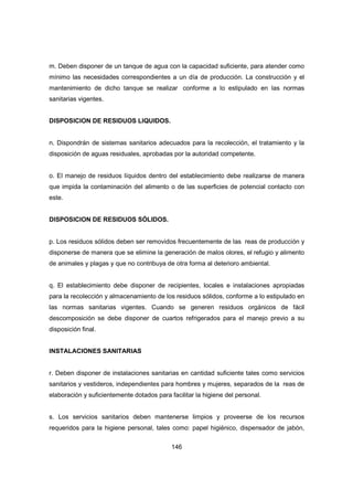 146
m. Deben disponer de un tanque de agua con la capacidad suficiente, para atender como
mínimo las necesidades correspondientes a un día de producción. La construcción y el
mantenimiento de dicho tanque se realizar conforme a lo estipulado en las normas
sanitarias vigentes.
DISPOSICION DE RESIDUOS LIQUIDOS.
n. Dispondrán de sistemas sanitarios adecuados para la recolección, el tratamiento y la
disposición de aguas residuales, aprobadas por la autoridad competente.
o. El manejo de residuos líquidos dentro del establecimiento debe realizarse de manera
que impida la contaminación del alimento o de las superficies de potencial contacto con
este.
DISPOSICION DE RESIDUOS SÓLIDOS.
p. Los residuos sólidos deben ser removidos frecuentemente de las reas de producción y
disponerse de manera que se elimine la generación de malos olores, el refugio y alimento
de animales y plagas y que no contribuya de otra forma al deterioro ambiental.
q. El establecimiento debe disponer de recipientes, locales e instalaciones apropiadas
para la recolección y almacenamiento de los residuos sólidos, conforme a lo estipulado en
las normas sanitarias vigentes. Cuando se generen residuos orgánicos de fácil
descomposición se debe disponer de cuartos refrigerados para el manejo previo a su
disposición final.
INSTALACIONES SANITARIAS
r. Deben disponer de instalaciones sanitarias en cantidad suficiente tales como servicios
sanitarios y vestideros, independientes para hombres y mujeres, separados de la reas de
elaboración y suficientemente dotados para facilitar la higiene del personal.
s. Los servicios sanitarios deben mantenerse limpios y proveerse de los recursos
requeridos para la higiene personal, tales como: papel higiénico, dispensador de jabón,
 