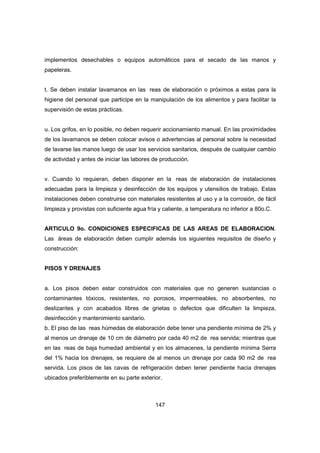 147
implementos desechables o equipos automáticos para el secado de las manos y
papeleras.
t. Se deben instalar lavamanos en las reas de elaboración o próximos a estas para la
higiene del personal que participe en la manipulación de los alimentos y para facilitar la
supervisión de estas prácticas.
u. Los grifos, en lo posible, no deben requerir accionamiento manual. En las proximidades
de los lavamanos se deben colocar avisos o advertencias al personal sobre la necesidad
de lavarse las manos luego de usar los servicios sanitarios, después de cualquier cambio
de actividad y antes de iniciar las labores de producción.
v. Cuando lo requieran, deben disponer en la reas de elaboración de instalaciones
adecuadas para la limpieza y desinfección de los equipos y utensilios de trabajo. Estas
instalaciones deben construirse con materiales resistentes al uso y a la corrosión, de fácil
limpieza y provistas con suficiente agua fría y caliente, a temperatura no inferior a 80o.C.
ARTICULO 9o. CONDICIONES ESPECIFICAS DE LAS AREAS DE ELABORACION.
Las áreas de elaboración deben cumplir además los siguientes requisitos de diseño y
construcción:
PISOS Y DRENAJES
a. Los pisos deben estar construidos con materiales que no generen sustancias o
contaminantes tóxicos, resistentes, no porosos, impermeables, no absorbentes, no
deslizantes y con acabados libres de grietas o defectos que dificulten la limpieza,
desinfección y mantenimiento sanitario.
b. El piso de las reas húmedas de elaboración debe tener una pendiente mínima de 2% y
al menos un drenaje de 10 cm de diámetro por cada 40 m2 de rea servida; mientras que
en las reas de baja humedad ambiental y en los almacenes, la pendiente mínima Serra
del 1% hacia los drenajes, se requiere de al menos un drenaje por cada 90 m2 de rea
servida. Los pisos de las cavas de refrigeración deben tener pendiente hacia drenajes
ubicados preferiblemente en su parte exterior.
 