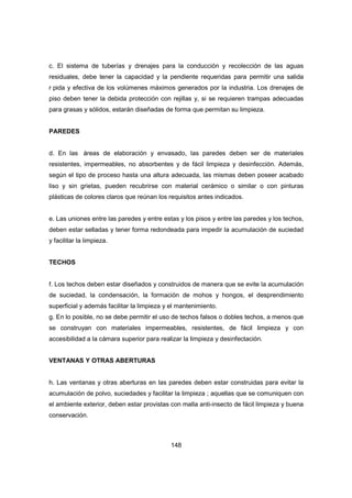 148
c. El sistema de tuberías y drenajes para la conducción y recolección de las aguas
residuales, debe tener la capacidad y la pendiente requeridas para permitir una salida
r pida y efectiva de los volúmenes máximos generados por la industria. Los drenajes de
piso deben tener la debida protección con rejillas y, si se requieren trampas adecuadas
para grasas y sólidos, estarán diseñadas de forma que permitan su limpieza.
PAREDES
d. En las áreas de elaboración y envasado, las paredes deben ser de materiales
resistentes, impermeables, no absorbentes y de fácil limpieza y desinfección. Además,
según el tipo de proceso hasta una altura adecuada, las mismas deben poseer acabado
liso y sin grietas, pueden recubrirse con material cerámico o similar o con pinturas
plásticas de colores claros que reúnan los requisitos antes indicados.
e. Las uniones entre las paredes y entre estas y los pisos y entre las paredes y los techos,
deben estar selladas y tener forma redondeada para impedir la acumulación de suciedad
y facilitar la limpieza.
TECHOS
f. Los techos deben estar diseñados y construidos de manera que se evite la acumulación
de suciedad, la condensación, la formación de mohos y hongos, el desprendimiento
superficial y además facilitar la limpieza y el mantenimiento.
g. En lo posible, no se debe permitir el uso de techos falsos o dobles techos, a menos que
se construyan con materiales impermeables, resistentes, de fácil limpieza y con
accesibilidad a la cámara superior para realizar la limpieza y desinfectación.
VENTANAS Y OTRAS ABERTURAS
h. Las ventanas y otras aberturas en las paredes deben estar construidas para evitar la
acumulación de polvo, suciedades y facilitar la limpieza ; aquellas que se comuniquen con
el ambiente exterior, deben estar provistas con malla anti-insecto de fácil limpieza y buena
conservación.
 
