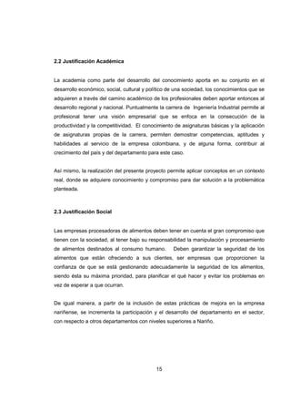 15
2.2 Justificación Académica
La academia como parte del desarrollo del conocimiento aporta en su conjunto en el
desarrollo económico, social, cultural y político de una sociedad, los conocimientos que se
adquieren a través del camino académico de los profesionales deben aportar entonces al
desarrollo regional y nacional. Puntualmente la carrera de Ingeniería Industrial permite al
profesional tener una visión empresarial que se enfoca en la consecución de la
productividad y la competitividad. El conocimiento de asignaturas básicas y la aplicación
de asignaturas propias de la carrera, permiten demostrar competencias, aptitudes y
habilidades al servicio de la empresa colombiana, y de alguna forma, contribuir al
crecimiento del país y del departamento para este caso.
Así mismo, la realización del presente proyecto permite aplicar conceptos en un contexto
real, donde se adquiere conocimiento y compromiso para dar solución a la problemática
planteada.
2.3 Justificación Social
Las empresas procesadoras de alimentos deben tener en cuenta el gran compromiso que
tienen con la sociedad, al tener bajo su responsabilidad la manipulación y procesamiento
de alimentos destinados al consumo humano. Deben garantizar la seguridad de los
alimentos que están ofreciendo a sus clientes, ser empresas que proporcionen la
confianza de que se está gestionando adecuadamente la seguridad de los alimentos,
siendo ésta su máxima prioridad, para planificar el qué hacer y evitar los problemas en
vez de esperar a que ocurran.
De igual manera, a partir de la inclusión de estas prácticas de mejora en la empresa
nariñense, se incrementa la participación y el desarrollo del departamento en el sector,
con respecto a otros departamentos con niveles superiores a Nariño.
 