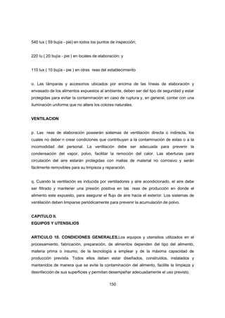 150
540 lux ( 59 bujía - pie) en todos los puntos de inspección;
220 lu ( 20 bujía - pie ) en locales de elaboración; y
110 lux ( 10 bujía - pie ) en otras reas del establecimiento
o. Las lámparas y accesorios ubicados por encima de las líneas de elaboración y
envasado de los alimentos expuestos al ambiente, deben ser del tipo de seguridad y estar
protegidas para evitar la contaminación en caso de ruptura y, en general, contar con una
iluminación uniforme que no altere los colores naturales.
VENTILACION
p. Las reas de elaboración poseerán sistemas de ventilación directa o indirecta, los
cuales no deber n crear condiciones que contribuyan a la contaminación de estas o a la
incomodidad del personal. La ventilación debe ser adecuada para prevenir la
condensación del vapor, polvo, facilitar la remoción del calor. Las aberturas para
circulación del aire estarán protegidas con mallas de material no corrosivo y serán
fácilmente removibles para su limpieza y reparación.
q. Cuando la ventilación es inducida por ventiladores y aire acondicionado, el aire debe
ser filtrado y mantener una presión positiva en las reas de producción en donde el
alimento este expuesto, para asegurar el flujo de aire hacia el exterior. Los sistemas de
ventilación deben limpiarse periódicamente para prevenir la acumulación de polvo.
CAPITULO II.
EQUIPOS Y UTENSILIOS
ARTICULO 10. CONDICIONES GENERALES.Los equipos y utensilios utilizados en el
procesamiento, fabricación, preparación, de alimentos dependen del tipo del alimento,
materia prima o insumo, de la tecnología a emplear y de la máxima capacidad de
producción prevista. Todos ellos deben estar diseñados, construidos, instalados y
mantenidos de manera que se evite la contaminación del alimento, facilite la limpieza y
desinfección de sus superficies y permitan desempeñar adecuadamente el uso previsto.
 