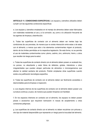 151
ARTICULO 11. CONDICIONES ESPECÍFICAS. Los equipos y utensilios utilizados deben
cumplir con las siguientes condiciones específicas:
a. Los equipos y utensilios empleados en el manejo de alimentos deben estar fabricados
con materiales resistentes al uso y a la corrosión, as¡ como a la utilización frecuente de
los agentes de limpieza y desinfección.
b. Todas las superficies de contacto con el alimento deben ser inertes bajo las
condiciones de uso previstas, de manera que no exista interacción entre estas o de estas
con el alimento, a menos que este o los elementos contaminantes migren al producto,
dentro de los límites permitidos en la respectiva legislación. De esta forma, no se permite
el uso de materiales contaminantes como: plomo, cadmio, zinc, antimonio, hierro, u otros
que resulten de riesgo para la salud.
c. Todas las superficies de contacto directo con el alimento deben poseer un acabado liso,
no poroso, no absorbente y estar libres de defectos, grietas, intersticios u otras
irregularidades que puedan atrapar partículas de alimentos o microorganismos que
afectan la calidad sanitaria del producto. Podrán emplearse otras superficies cuando
exista una justificación tecnológica especifica.
d. Todas las superficies de contacto con el alimento deben ser fácilmente accesibles o
desmontables para la limpieza e inspección.
e. Los ángulos internos de las superficies de contacto con el alimento deben poseer una
curvatura continua y suave, de manera que puedan limpiarse con facilidad.
f. En los espacios interiores en contacto con el alimento, los equipos no deben poseer
piezas o accesorios que requieran lubricación ni roscas de acoplamiento u otras
conexiones peligrosas.
g. Las superficies de contacto directo con el alimento no deben recubrirse con pinturas u
otro tipo de material desprendible que represente un riesgo para la inocuidad del alimento.
 