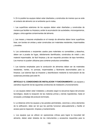 152
h. En lo posible los equipos deben estar diseñados y construidos de manera que se evite
el contacto del alimento con el ambiente que lo rodea.
i. Las superficies exteriores de los equipos deben estar diseñadas y construidas de
manera que faciliten su limpieza y eviten la acumulación de suciedades, microorganismos,
plagas u otros agentes contaminantes del alimento.
j. Las mesas y mesones empleados en el manejo de alimentos deben tener superficies
lisas, con bordes sin aristas y estar construidas con materiales resistentes, impermeables
y lavables.
k. Los contenedores o recipientes usados para materiales no comestibles y desechos,
deben ser a prueba de fugas, debidamente identificados, construidos de metal u otro
material impermeable, de fácil limpieza y de ser requerido provistos de tapa hermética.
Los mismos no pueden utilizarse para contener productos comestibles.
l. Las tuberías empleadas para la conducción de alimentos deben ser de materiales
resistentes, inertes, no porosas, impermeables y fácilmente desmontables para su
limpieza. Las tuberías fijas se limpiaran y desinfectaran mediante la recirculación de las
sustancias previstas para este fin.
ARTICULO 12. CONDICIONES DE INSTALACION Y FUNCIONAMIENTO. Los equipos y
utensilios requerirán de las siguientes condiciones de instalación y funcionamiento:
a. Los equipos deben estar instalados y ubicados según la secuencia lógica del proceso
tecnológico, desde la recepción de las materias primas y demás ingredientes, hasta el
envasado y embalaje del producto terminado.
b. La distancia entre los equipos y las paredes perimetrales, columnas u otros elementos
de la edificación, debe ser tal que les permita funcionar adecuadamente y facilite el
acceso para la inspección, limpieza y mantenimiento.
c. Los equipos que se utilicen en operaciones críticas para lograr la inocuidad del
alimento, deben estar dotados de los instrumentos y accesorios requeridos para la
 