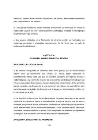 153
medición y registro de las variables del proceso. As¡ mismo, deben poseer dispositivos
para captar muestras del alimento.
d. Las tuberías elevadas no deben instalarse directamente por encima de las líneas de
elaboración, salvo en los casos tecnológicamente justificados y en donde no exista peligro
de contaminación del alimento.
e. Los equipos utilizados en la fabricación de alimentos podrán ser lubricados con
sustancias permitidas y empleadas racionalmente, de tal forma que se evite la
contaminación del alimento.
CAPITULO III.
PERSONAL MANIPULADOR DE ALIMENTOS
ARTICULO 13. ESTADO DE SALUD.
a. El personal manipulador de alimentos debe haber pasado por un reconocimiento
médico antes de desempeñar esta función. As¡ mismo, deber efectuarse un
reconocimiento médico cada vez que se considere necesario por razones clínicas y
epidemiológicas, especialmente después de una ausencia del trabajo motivada por una
infección que pudiera dejar secuelas capaces de provocar contaminación de los alimentos
que se manipulen. La dirección de la empresa tomar las medidas correspondientes para
que al personal manipulador de alimentos se le practique un reconocimiento médico, por
lo menos una vez al año.
b. La dirección de la empresa tomara las medidas necesarias para que no se permita
contaminar los alimentos directa o indirectamente a ninguna persona que se sepa o
sospeche que padezca de una enfermedad susceptible de transmitirse por los alimentos,
o que sea portadora de una enfermedad semejante, o que presente heridas infectadas,
irritaciones cutáneas infectadas o diarrea. Todo manipulador de alimentos que represente
un riesgo de este tipo deberá comunicarlo a la dirección de la empresa.
ARTICULO 14. EDUCACION Y CAPACITACION.
 