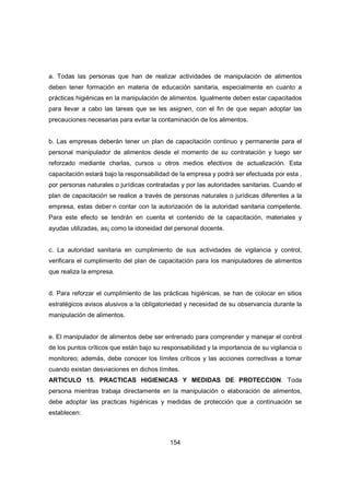 154
a. Todas las personas que han de realizar actividades de manipulación de alimentos
deben tener formación en materia de educación sanitaria, especialmente en cuanto a
prácticas higiénicas en la manipulación de alimentos. Igualmente deben estar capacitados
para llevar a cabo las tareas que se les asignen, con el fin de que sepan adoptar las
precauciones necesarias para evitar la contaminación de los alimentos.
b. Las empresas deberán tener un plan de capacitación continuo y permanente para el
personal manipulador de alimentos desde el momento de su contratación y luego ser
reforzado mediante charlas, cursos u otros medios efectivos de actualización. Esta
capacitación estará bajo la responsabilidad de la empresa y podrá ser efectuada por esta ,
por personas naturales o jurídicas contratadas y por las autoridades sanitarias. Cuando el
plan de capacitación se realice a través de personas naturales o jurídicas diferentes a la
empresa, estas deber n contar con la autorización de la autoridad sanitaria competente.
Para este efecto se tendrán en cuenta el contenido de la capacitación, materiales y
ayudas utilizadas, as¡ como la idoneidad del personal docente.
c. La autoridad sanitaria en cumplimiento de sus actividades de vigilancia y control,
verificara el cumplimiento del plan de capacitación para los manipuladores de alimentos
que realiza la empresa.
d. Para reforzar el cumplimiento de las prácticas higiénicas, se han de colocar en sitios
estratégicos avisos alusivos a la obligatoriedad y necesidad de su observancia durante la
manipulación de alimentos.
e. El manipulador de alimentos debe ser entrenado para comprender y manejar el control
de los puntos críticos que están bajo su responsabilidad y la importancia de su vigilancia o
monitoreo; además, debe conocer los límites críticos y las acciones correctivas a tomar
cuando existan desviaciones en dichos límites.
ARTICULO 15. PRACTICAS HIGIENICAS Y MEDIDAS DE PROTECCION. Toda
persona mientras trabaja directamente en la manipulación o elaboración de alimentos,
debe adoptar las practicas higiénicas y medidas de protección que a continuación se
establecen:
 
