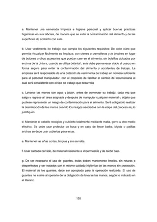 155
a. Mantener una esmerada limpieza e higiene personal y aplicar buenas practicas
higiénicas en sus labores, de manera que se evite la contaminación del alimento y de las
superficies de contacto con este.
b. Usar vestimenta de trabajo que cumpla los siguientes requisitos: De color claro que
permita visualizar fácilmente su limpieza; con cierres o cremalleras y /o broches en lugar
de botones u otros accesorios que puedan caer en el alimento; sin bolsillos ubicados por
encima de la cintura; cuando se utiliza delantal , este debe permanecer atado al cuerpo en
forma segura para evitar la contaminación del alimento y accidentes de trabajo. La
empresa será responsable de una dotación de vestimenta de trabajo en número suficiente
para el personal manipulador, con el propósito de facilitar el cambio de indumentaria el
cual será consistente con el tipo de trabajo que desarrolla
c. Lavarse las manos con agua y jabón, antes de comenzar su trabajo, cada vez que
salga y regrese al área asignada y después de manipular cualquier material u objeto que
pudiese representar un riesgo de contaminación para el alimento. Será obligatorio realizar
la desinfección de las manos cuando los riesgos asociados con la etapa del proceso as¡ lo
justifiquen.
d. Mantener el cabello recogido y cubierto totalmente mediante malla, gorro u otro medio
efectivo. Se debe usar protector de boca y en caso de llevar barba, bigote o patillas
anchas se debe usar cubiertas para estas.
e. Mantener las uñas cortas, limpias y sin esmalte.
f. Usar calzado cerrado, de material resistente e impermeable y de tacón bajo.
g. De ser necesario el uso de guantes, estos deben mantenerse limpios, sin roturas o
desperfectos y ser tratados con el mismo cuidado higiénico de las manos sin protección.
El material de los guantes, debe ser apropiado para la operación realizada. El uso de
guantes no exime al operario de la obligación de lavarse las manos, según lo indicado en
el literal c.
 