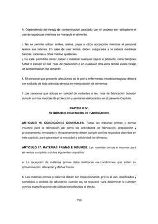 156
h. Dependiendo del riesgo de contaminación asociado con el proceso ser obligatorio el
uso de tapabocas mientras se manipula el alimento.
i. No se permite utilizar anillos, aretes, joyas u otros accesorios mientras el personal
realice sus labores. En caso de usar lentes, deben asegurarse a la cabeza mediante
bandas, cadenas u otros medios ajustables.
j. No está permitido comer, beber o masticar cualquier objeto o producto, como tampoco
fumar o escupir en las reas de producción o en cualquier otra zona donde exista riesgo
de contaminación del alimento.
k. El personal que presente afecciones de la piel o enfermedad infectocontagiosa deberá
ser excluido de toda actividad directa de manipulación de alimentos.
l. Las personas que actúen en calidad de visitantes a las reas de fabricación deberán
cumplir con las medidas de protección y sanitarias estipuladas en el presente Capítulo.
CAPITULO IV.
REQUISITOS HIGIENICOS DE FABRICACION
ARTICULO 16. CONDICIONES GENERALES. Todas las materias primas y demás
insumos para la fabricación así como las actividades de fabricación, preparación y
procesamiento, envasado y almacenamiento deben cumplir con los requisitos descritos en
este capítulo, para garantizar la inocuidad y salubridad del alimento.
ARTICULO 17. MATERIAS PRIMAS E INSUMOS. Las materias primas e insumos para
alimentos cumplirán con los siguientes requisitos:
a. La recepción de materias primas debe realizarse en condiciones que eviten su
contaminación, alteración y daños físicos.
b. Las materias primas e insumos deben ser inspeccionados, previo al uso, clasificados y
sometidos a análisis de laboratorio cuando as¡ se requiera, para determinar si cumplen
con las especificaciones de calidad establecidas al efecto.
 