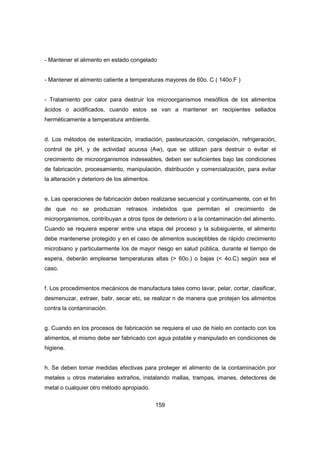 159
- Mantener el alimento en estado congelado
- Mantener el alimento caliente a temperaturas mayores de 60o. C ( 140o.F )
- Tratamiento por calor para destruir los microorganismos mesófilos de los alimentos
ácidos o acidificados, cuando estos se van a mantener en recipientes sellados
herméticamente a temperatura ambiente.
d. Los métodos de esterilización, irradiación, pasteurización, congelación, refrigeración,
control de pH, y de actividad acuosa (Aw), que se utilizan para destruir o evitar el
crecimiento de microorganismos indeseables, deben ser suficientes bajo las condiciones
de fabricación, procesamiento, manipulación, distribución y comercialización, para evitar
la alteración y deterioro de los alimentos.
e. Las operaciones de fabricación deben realizarse secuencial y continuamente, con el fin
de que no se produzcan retrasos indebidos que permitan el crecimiento de
microorganismos, contribuyan a otros tipos de deterioro o a la contaminación del alimento.
Cuando se requiera esperar entre una etapa del proceso y la subsiguiente, el alimento
debe mantenerse protegido y en el caso de alimentos susceptibles de rápido crecimiento
microbiano y particularmente los de mayor riesgo en salud pública, durante el tiempo de
espera, deberán emplearse temperaturas altas (> 60o.) o bajas (< 4o.C) según sea el
caso.
f. Los procedimientos mecánicos de manufactura tales como lavar, pelar, cortar, clasificar,
desmenuzar, extraer, batir, secar etc, se realizar n de manera que protejan los alimentos
contra la contaminación.
g. Cuando en los procesos de fabricación se requiera el uso de hielo en contacto con los
alimentos, el mismo debe ser fabricado con agua potable y manipulado en condiciones de
higiene.
h. Se deben tomar medidas efectivas para proteger el alimento de la contaminación por
metales u otros materiales extraños, instalando mallas, trampas, imanes, detectores de
metal o cualquier otro método apropiado.
 