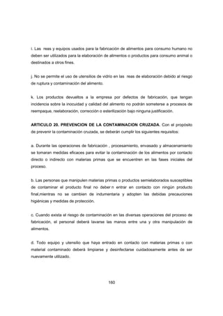 160
i. Las reas y equipos usados para la fabricación de alimentos para consumo humano no
deben ser utilizados para la elaboración de alimentos o productos para consumo animal o
destinados a otros fines.
j. No se permite el uso de utensilios de vidrio en las reas de elaboración debido al riesgo
de ruptura y contaminación del alimento.
k. Los productos devueltos a la empresa por defectos de fabricación, que tengan
incidencia sobre la inocuidad y calidad del alimento no podrán someterse a procesos de
reempaque, reelaboración, corrección o esterilización bajo ninguna justificación.
ARTICULO 20. PREVENCION DE LA CONTAMINACION CRUZADA. Con el propósito
de prevenir la contaminación cruzada, se deberán cumplir los siguientes requisitos:
a. Durante las operaciones de fabricación , procesamiento, envasado y almacenamiento
se tomaran medidas eficaces para evitar la contaminación de los alimentos por contacto
directo o indirecto con materias primas que se encuentren en las fases iniciales del
proceso.
b. Las personas que manipulen materias primas o productos semielaborados susceptibles
de contaminar el producto final no deber n entrar en contacto con ningún producto
final,mientras no se cambien de indumentaria y adopten las debidas precauciones
higiénicas y medidas de protección.
c. Cuando exista el riesgo de contaminación en las diversas operaciones del proceso de
fabricación, el personal deberá lavarse las manos entre una y otra manipulación de
alimentos.
d. Todo equipo y utensilio que haya entrado en contacto con materias primas o con
material contaminado deberá limpiarse y desinfectarse cuidadosamente antes de ser
nuevamente utilizado.
 